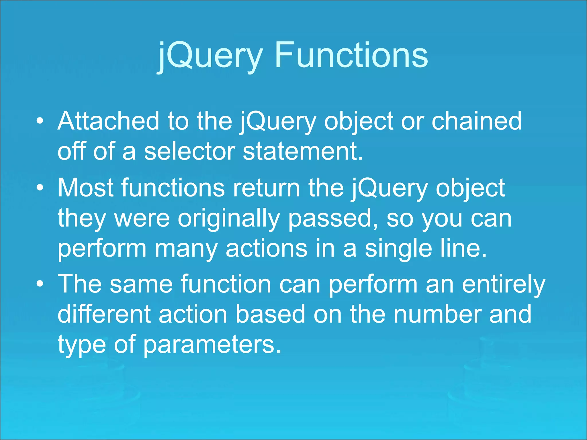 jQuery Functions
• Attached to the jQuery object or chained
  off of a selector statement.
• Most functions return the jQuery object
  they were originally passed, so you can
  perform many actions in a single line.
• The same function can perform an entirely
  different action based on the number and
  type of parameters.
 