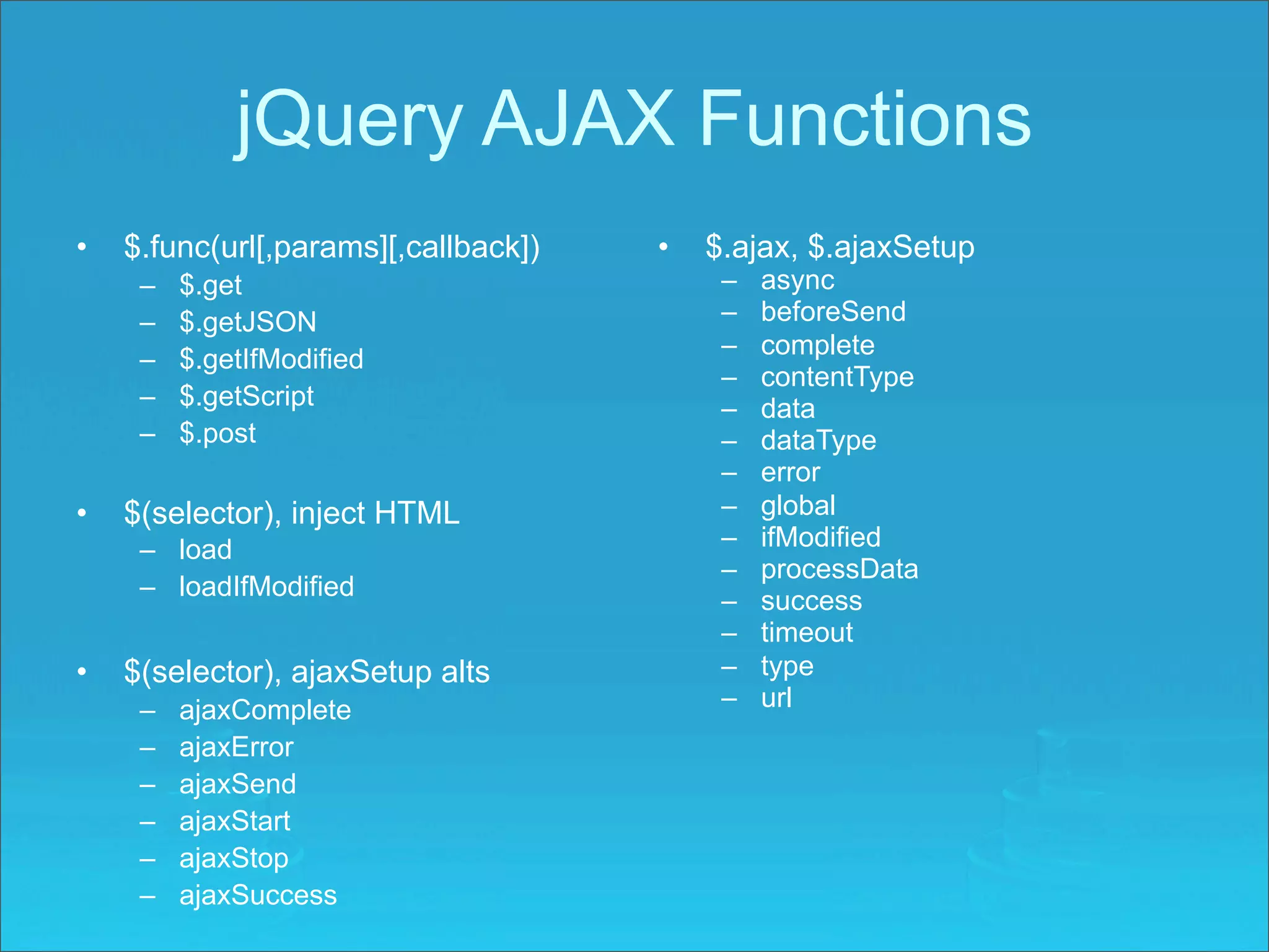jQuery AJAX Functions
•   $.func(url[,params][,callback])   •   $.ajax, $.ajaxSetup
     –   $.get                             –   async
     –   $.getJSON                         –   beforeSend
                                           –   complete
     –   $.getIfModified
                                           –   contentType
     –   $.getScript                       –   data
     –   $.post                            –   dataType
                                           –   error
•   $(selector), inject HTML               –   global
     – load                                –   ifModified
                                           –   processData
     – loadIfModified                      –   success
                                           –   timeout
•   $(selector), ajaxSetup alts            –   type
     –   ajaxComplete                      –   url
     –   ajaxError
     –   ajaxSend
     –   ajaxStart
     –   ajaxStop
     –   ajaxSuccess
 