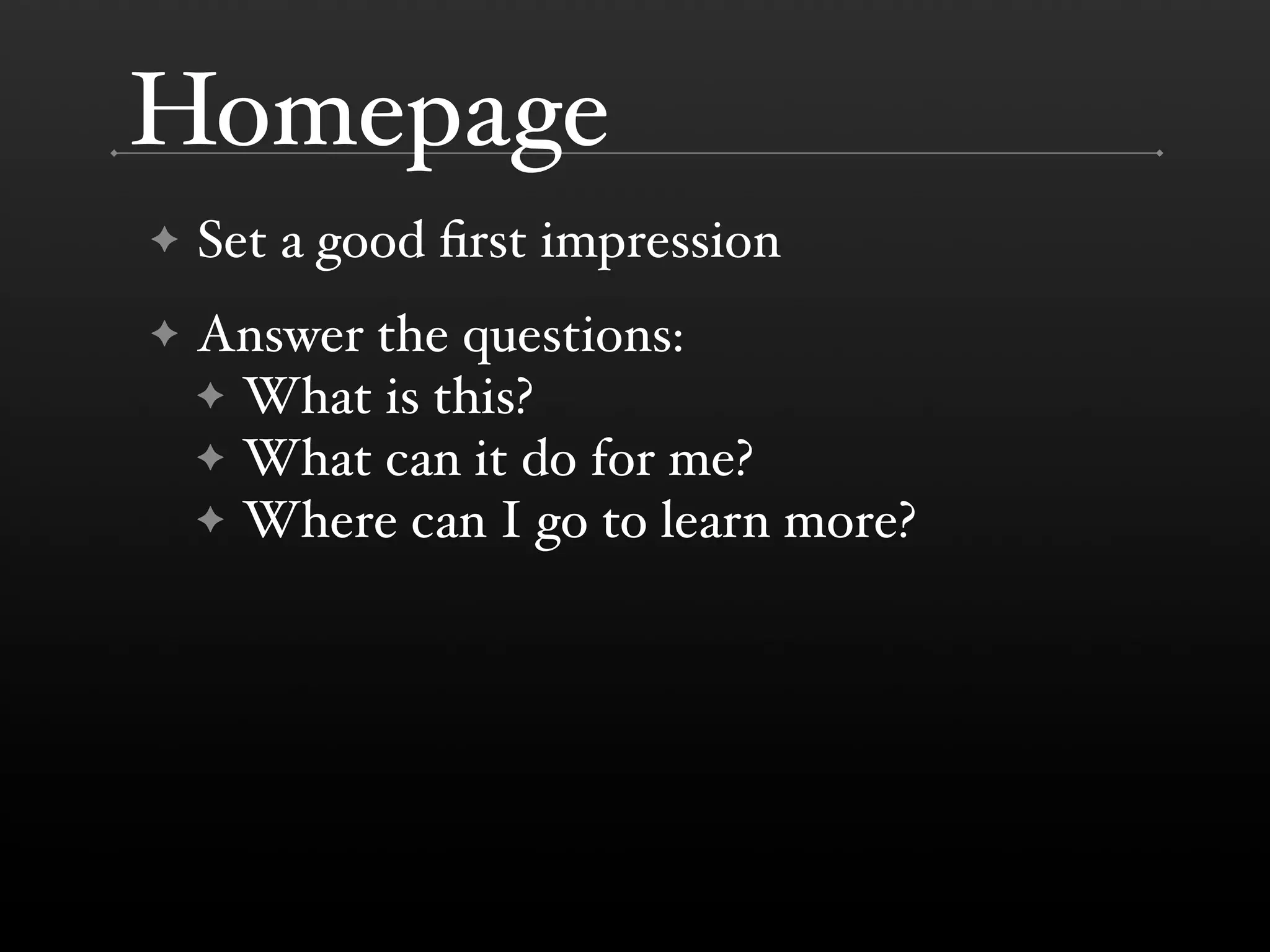 Homepage
!   Set a good 'rst impression
!   Answer the questions:
    ! What is this?
    ! What can it do for me?
    ! Where can I go to learn more?
 