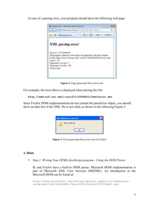In case of a parsing error, your program should show the following web page:




                              Figure 4. Page generated from error.xml

For example, the error above is displayed when parsing the file:

   http://www-scf.usc.edu/~csci571/2009Fall/hw4/error.xml

Since Firefox DOM implementations do not contain the parseError object, you should
show an alert box if the XML file is not valid, as shown in the following Figure 5:




                       Figure 5. Error generated from error.xml in Firefox




3. Hints

   •   Step 1: Writing Your HTML/JavaScript program - Using the DOM Parser

       IE and Firefox have a built-in DOM parser. Microsoft DOM implementation is
       part of Microsoft XML Core Services (MSXML). An introduction to the
       Microsoft DOM can be found at:

       http://msdn.microsoft.com/library/default.asp?url=/library/en-
       us/xmlsdk/html/a09c098b-7e5a-45ff-b5ad-bc910f736a3f.asp



                                                                                      5
 