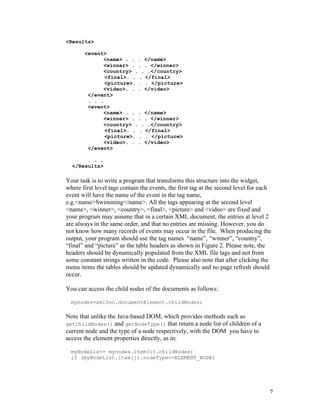 <Results>

       <event>
              <name> . . . </name>
              <winner> . . . </winner>
              <country> . . .</country>
              <final>. . . </final>
              <picture>. . . </picture>
              <video>. . . </video>
        </event>
        . . .
        <event>
              <name> . . . </name>
              <winner> . . . </winner>
              <country> . . .</country>
              <final>. . . </final>
              <picture>. . . </picture>
              <video>. . . </video>
        </event>

       . . .
  </Results>

Your task is to write a program that transforms this structure into the widget,
where first level tags contain the events, the first tag at the second level for each
event will have the name of the event in the tag name,
e.g.<name>Swimming</name>. All the tags appearing at the second level
<name>, <winner>, <country>, <final>, <picture> and <video> are fixed and
your program may assume that in a certain XML document, the entries at level 2
are always in the same order, and that no entries are missing. However, you do
not know how many records of events may occur in the file. When producing the
output, your program should use the tag names “name”, “winner”, “country”,
“final” and “picture” as the table headers as shown in Figure 2. Please note, the
headers should be dynamically populated from the XML file tags and not from
some constant strings written in the code. Please also note that after clicking the
menu items the tables should be updated dynamically and no page refresh should
occur.

You can access the child nodes of the documents as follows:

  mynodes=xmlDoc.documentElement.childNodes;

Note that unlike the Java-based DOM, which provides methods such as
getChildNodes() and getNodeType() that return a node list of children of a
current node and the type of a node respectively, with the DOM you have to
access the element properties directly, as in:

  myNodeList= mynodes.item(i).childNodes;
  if (myNodeList.item(j).nodeType==ELEMENT_NODE)




                                                                                    7
 