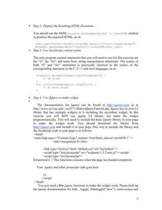 •   Step 2: Display the Resulting HTML Document

    You should use the DOM document.getElementById(' ').innerHTML method
    to produce the required HTML, as in:

      html_text="<html><head><title>XML Result</title></head><body>";
     document.getElementById('IDofDiv').innerHTML=html_text;
•   Step 3: Use JavaScript control syntax

    The only program control statements that you will need to use for this exercise are
    the “if”, the “for” and some basic string manipulation statements. The syntax of
    both “if” and “for” statements is practically identical to the syntax of the
    corresponding statement in the C, C++ and Java languages, as in:

      if(xmlDoc.documentElement.hasChildNodes()) {
          // do stuff
      }
      for (j=0;j<albumNodeList.length;j++) {
          // do more stuff
      }

•   Step 4: Use JQuery to make widget
•
       The documentation for jquery can be found at http://jquery.com or at
    http://www-scf.usc.edu/~csci571/Slides/jQueryTutorial.ppt. Jquery has its own UI
    library that has multiple widgets in it including the accordion widget. In this
    exercise you will NOT use jquery UI library, but make the widget
    programmatically. You will need to include the basic jquery library in your page
    to make the widget work. You should download the library from
    http://jquery.com and include it in your page. One way to include the library and
    the JavaScript code in your page is as follows:
     <head>
    <meta http-equiv="Content-Type" content="text/html; charset=iso-8859-1" />
                    <title>Assignment 4</title>

           <link type="text/css" href="default.css" rel="stylesheet" />
           <script type="text/javascript" src="js/jquery-1.3.2.min.js"></script>
           <script type="text/javascript">
    $(function(){ // This functions executes when the page has loaded completely

      Your jquery and other javascript code goes here

           });
          </script>
     </head>
        You just need a few jquery functions to make the widget work. Please look up
    the jquery documentation for hide , toggle, slidetoggle(“slow”), removeclass and


                                                                                     8
 
