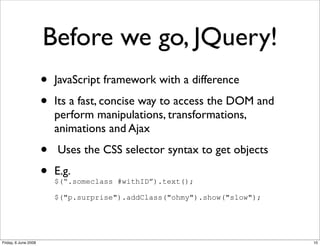 Before we go, JQuery!
                      •   JavaScript framework with a difference

                      •   Its a fast, concise way to access the DOM and
                          perform manipulations, transformations,
                          animations and Ajax

                      •   Uses the CSS selector syntax to get objects

                      •   E.g.
                          $(“.someclass #withID”).text();

                          $("p.surprise").addClass("ohmy").show("slow");




Friday, 6 June 2008                                                        10
 