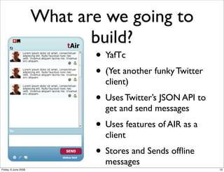 What are we going to
                             build?
                             • YafTc
                             • (Yet another funky Twitter
                               client)
                             • Uses Twitter’s JSON API to
                               get and send messages
                             • Uses features of AIR as a
                               client
                             • Stores and Sends ofﬂine
                               messages
Friday, 6 June 2008                                         13
 