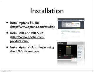 Installation
          •       Install Aptana Studio
                  (http://www.aptana.com/studio)

          •       Install AIR and AIR SDK
                  (http://www.adobe.com/
                  products/air/)

          •       Install Aptana’s AIR Plugin using
                  the IDE’s Homepage




Friday, 6 June 2008                                   14
 