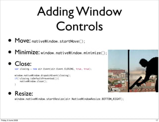 Adding Window
                                   Controls
       • Move:              nativeWindow.startMove();


       • Minimize:                 window.nativeWindow.minimize();


       • Close:var closing = new air.Event(air.Event.CLOSING, true, true);


   	           window.nativeWindow.dispatchEvent(closing);
   	           if(!closing.isDefaultPrevented()){
   	               nativeWindow.close();
   	           }




       • Resize:
               window.nativeWindow.startResize(air.NativeWindowResize.BOTTOM_RIGHT);




Friday, 6 June 2008                                                                    17
 