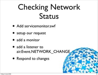 Checking Network
                              Status
                      • Add servicemonitor.swf
                      • setup our request
                      • add a monitor
                      • add a listener to
                        air.Event.NETWORK_CHANGE
                      • Respond to changes
Friday, 6 June 2008                                18
 