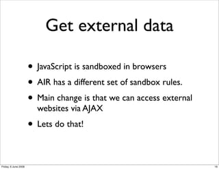 Get external data

                      • JavaScript is sandboxed in browsers
                      • AIR has a different set of sandbox rules.
                      • Main change is that we can access external
                        websites via AJAX
                      • Lets do that!

Friday, 6 June 2008                                                  19
 