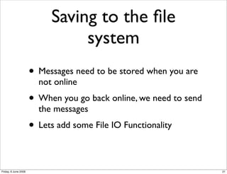Saving to the ﬁle
                                system
                      • Messages need to be stored when you are
                        not online
                      • When you go back online, we need to send
                        the messages
                      • Lets add some File IO Functionality

Friday, 6 June 2008                                                21
 