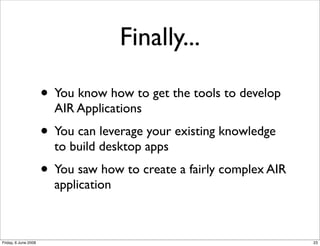 Finally...

                      • You know how to get the tools to develop
                        AIR Applications
                      • You can leverage your existing knowledge
                        to build desktop apps
                      • You saw how to create a fairly complex AIR
                        application



Friday, 6 June 2008                                                  23
 