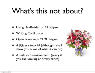 What’s this not about?

                      •   Using FlexBuilder or CFEclipse

                      •   Writing ColdFusion

                      •   Open Sourcing a CFML Engine

                      •   A JQuery tutorial (although I shall
                          show you some of what it can do)

                      •   A slide rich environment. (sorry if
                          you like looking at pretty slides)


Friday, 6 June 2008                                             3
 