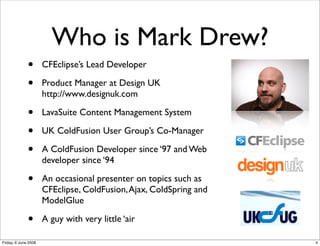 Who is Mark Drew?
              •       CFEclipse’s Lead Developer

              •       Product Manager at Design UK
                      http://www.designuk.com

              •       LavaSuite Content Management System

              •       UK ColdFusion User Group’s Co-Manager

              •       A ColdFusion Developer since ‘97 and Web
                      developer since ‘94

              •       An occasional presenter on topics such as
                      CFEclipse, ColdFusion, Ajax, ColdSpring and
                      ModelGlue

              •       A guy with very little ‘air

Friday, 6 June 2008                                                 4
 