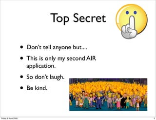 Top Secret

                      • Don’t tell anyone but....
                      • This is only my second AIR
                        application.
                      • So don’t laugh.
                      • Be kind.

Friday, 6 June 2008                                  5
 