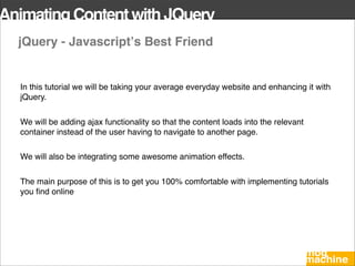 Animating Content with JQuery
  jQuery - Javascriptʼs Best Friend


  In this tutorial we will be taking your average everyday website and enhancing it with
  jQuery.


  We will be adding ajax functionality so that the content loads into the relevant
  container instead of the user having to navigate to another page.

  We will also be integrating some awesome animation effects.


  The main purpose of this is to get you 100% comfortable with implementing tutorials
  you ﬁnd online
 