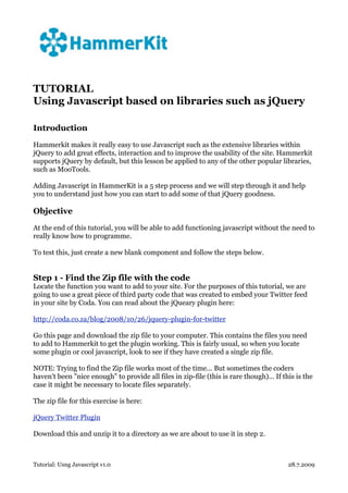 TUTORIAL
Using Javascript based on libraries such as jQuery

Introduction

Hammerkit makes it really easy to use Javascript such as the extensive libraries within
jQuery to add great effects, interaction and to improve the usability of the site. Hammerkit
supports jQuery by default, but this lesson be applied to any of the other popular libraries,
such as MooTools.

Adding Javascript in HammerKit is a 5 step process and we will step through it and help
you to understand just how you can start to add some of that jQuery goodness.

Objective

At the end of this tutorial, you will be able to add functioning javascript without the need to
really know how to programme.

To test this, just create a new blank component and follow the steps below.


Step 1 - Find the Zip file with the code
Locate the function you want to add to your site. For the purposes of this tutorial, we are
going to use a great piece of third party code that was created to embed your Twitter feed
in your site by Coda. You can read about the jQueary plugin here:

http://coda.co.za/blog/2008/10/26/jquery-plugin-for-twitter

Go this page and download the zip file to your computer. This contains the files you need
to add to Hammerkit to get the plugin working. This is fairly usual, so when you locate
some plugin or cool javascript, look to see if they have created a single zip file.

NOTE: Trying to find the Zip file works most of the time... But sometimes the coders
haven't been "nice enough" to provide all files in zip-file (this is rare though)... If this is the
case it might be necessary to locate files separately.

The zip file for this exercise is here:

jQuery Twitter Plugin

Download this and unzip it to a directory as we are about to use it in step 2.



Tutorial: Usng Javascript v1.0                                                            28.7.2009
 