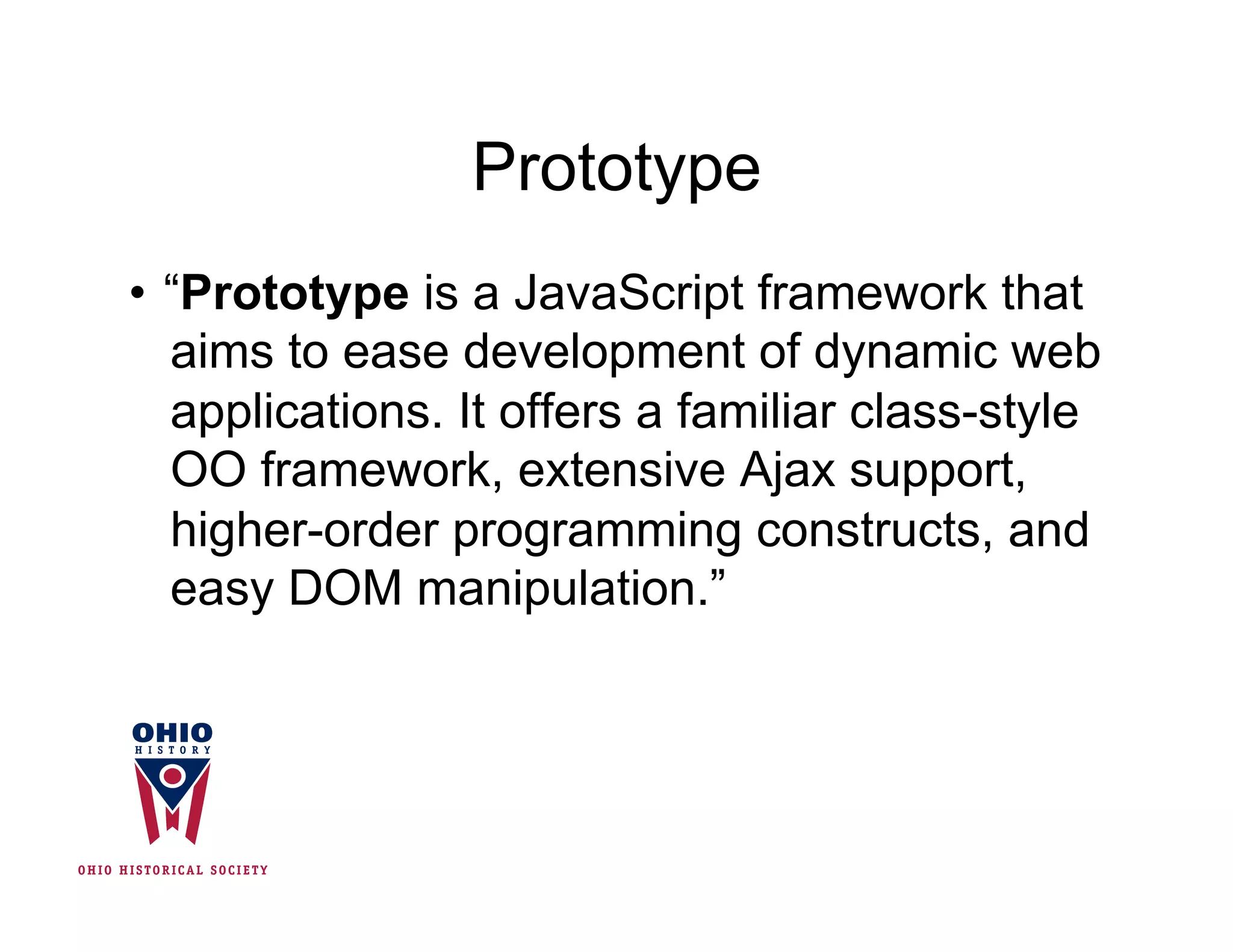 Prototype
•  “Prototype is a JavaScript framework that
   aims to ease development of dynamic web
   applications. It offers a familiar class-style
   OO framework, extensive Ajax support,
   higher-order programming constructs, and
   easy DOM manipulation.”
 
