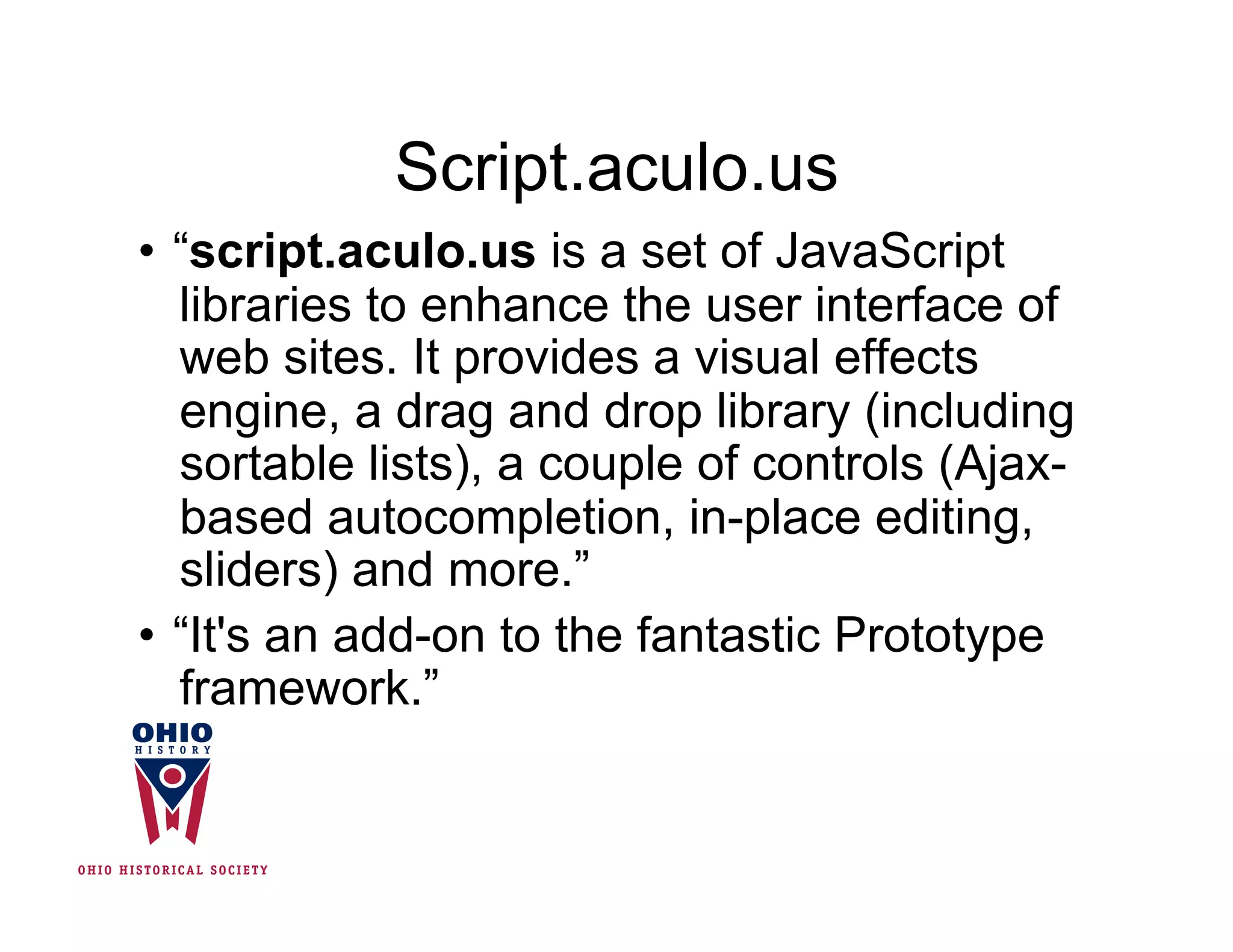 Script.aculo.us
•  “script.aculo.us is a set of JavaScript
   libraries to enhance the user interface of
   web sites. It provides a visual effects
   engine, a drag and drop library (including
   sortable lists), a couple of controls (Ajax-
   based autocompletion, in-place editing,
   sliders) and more.”
•  “It's an add-on to the fantastic Prototype
   framework.”
 