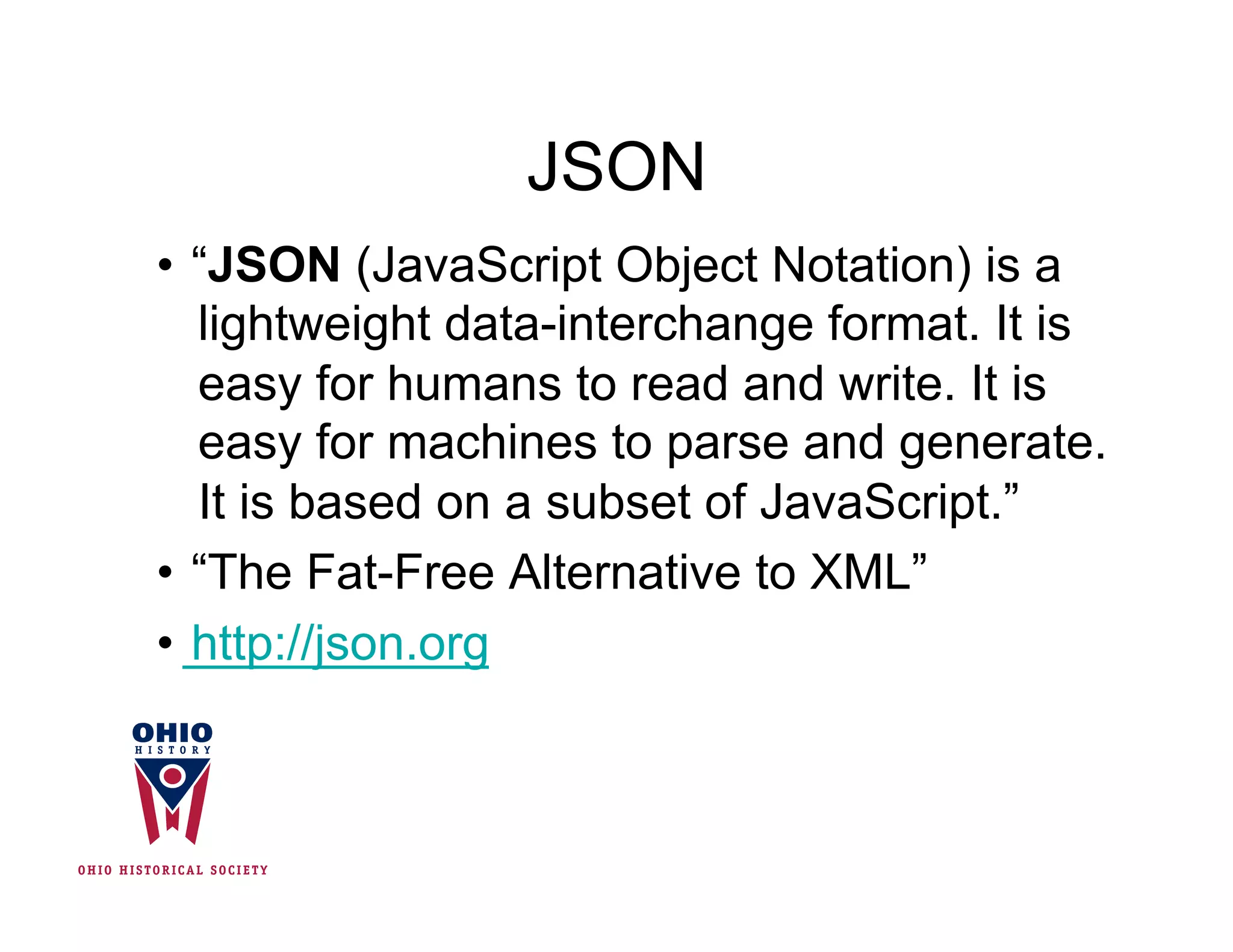 JSON
•  “JSON (JavaScript Object Notation) is a
   lightweight data-interchange format. It is
   easy for humans to read and write. It is
   easy for machines to parse and generate.
   It is based on a subset of JavaScript.”
•  “The Fat-Free Alternative to XML”
•  http://json.org
 