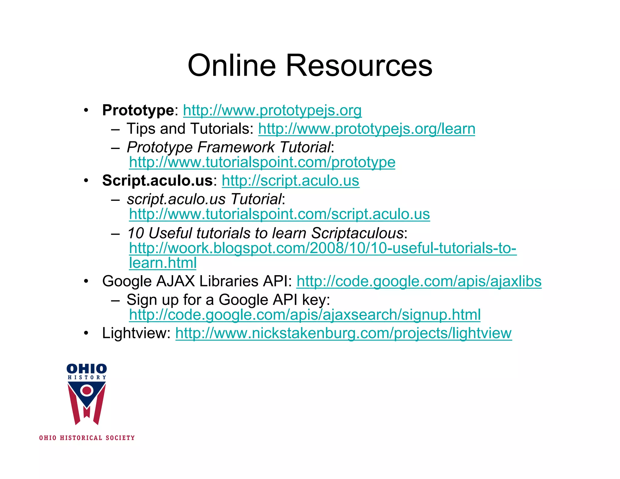 Online Resources
•  Prototype: http://www.prototypejs.org
    –  Tips and Tutorials: http://www.prototypejs.org/learn
    –  Prototype Framework Tutorial:
       http://www.tutorialspoint.com/prototype
•  Script.aculo.us: http://script.aculo.us
    –  script.aculo.us Tutorial:
       http://www.tutorialspoint.com/script.aculo.us
    –  10 Useful tutorials to learn Scriptaculous:
       http://woork.blogspot.com/2008/10/10-useful-tutorials-to-
       learn.html
•  Google AJAX Libraries API: http://code.google.com/apis/ajaxlibs
    –  Sign up for a Google API key:
       http://code.google.com/apis/ajaxsearch/signup.html
•  Lightview: http://www.nickstakenburg.com/projects/lightview
 