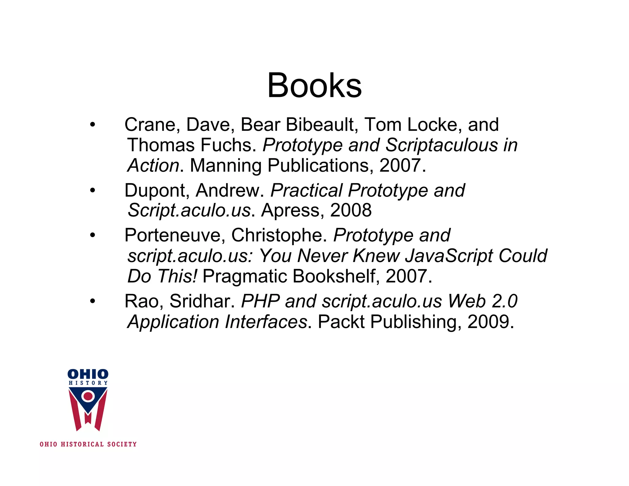 Books
•    Crane, Dave, Bear Bibeault, Tom Locke, and
     Thomas Fuchs. Prototype and Scriptaculous in
     Action. Manning Publications, 2007.
•    Dupont, Andrew. Practical Prototype and
     Script.aculo.us. Apress, 2008
•    Porteneuve, Christophe. Prototype and
     script.aculo.us: You Never Knew JavaScript Could
     Do This! Pragmatic Bookshelf, 2007.
•    Rao, Sridhar. PHP and script.aculo.us Web 2.0
     Application Interfaces. Packt Publishing, 2009.
 