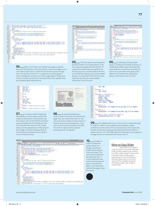 77




                                                                                 05           The first step in animating the     06         Installing the Easy Slider
                                                                                 portfolio shots is to install jQuery. To do      plug-in is almost as simple as jQuery. To
         04         Return to Firefox and refresh the page to see the            this, copy and paste the first section of        install Easy Slider, copy and paste the
         layout of the portfolio. Currently there is only one image, so we       code from the text file you copied from          second block of code from the text file
         will need to add more in order for the script to cycle through          the CD onto line 7, directly below the link      onto line 8, just below the jQuery line.
         them. To do this, find line 21 in index.html and duplicate it           to the CSS file. Because you downloaded          Make sure to place this code below
         twice. Change the source link of the image tags on these new            jQuery, it is important that the file name       jQuery, otherwise it will not work.
         lines to the second and third sample photos and update their            matches the one you downloaded,
         accompanying alt descriptions.                                          otherwise it will not work.




         07         In order to finish installing        08         To see the slideshow in
         Easy Slider, you will need to add some          action, return to Firefox and refresh the
         styles to the bottom of the Screen.css          page. You will notice that there is now
         file. Switch over to the CSS file and then      only one photo visible and that next to it
         copy and paste the third block of code          there is an arrow pointing down. If you           09         The default behaviour of the script is okay, although
         from the text file onto line 129. These         click on this arrow, the photo will slide         in order to make it more usable we should add rollover
         styles set the appearance of the area for       from left to right and the upward-                animation to the arrows. This can be done by returning to the
         the images, and set the placement of            pointing arrow will appear.                       Screen.css file and copying and pasting the fourth block of
         the Previous and Next buttons used to                                                             code onto line 172. This CSS code will make each arrow graphic
         control the animation.                                                                            change when the mouse pointer hovers over it.


                                                                                                      10         Finally, in
                                                                                                      order to make the
                                                                                                      script match our               More on Easy Slider
                                                                                                      design, we should                            Easy Slider is such a great
                                                                                                                                     script. Not only it is a quick and easy way
                                                                                                      make the animation
                                                                                                                                     to add scrolling images to your portfolio,
                                                                                                      move vertically. This          but HTML content as well. For this reason
                                                                                                      can be accomplished            it has been used in a wide range of
                                                                                                      by replacing line 11           applications. For more information on
                                                                                                      in the index.html file         how Easy Slider works or on its other
                                                                                                      with the final piece of        uses, visit http://cssglobe.com/post/
                                                                                                                                     3783/jquery-plugin-easy-image-or-
                                                                                                      code in the text file.
                                                                                                                                     content-slider
                                                                                                      Return to Firefox and
                                                                                                      refresh the page to see
                                                                                                      the result.




         www.computerarts.co.uk                                                                                                                      Computer Arts June 2009




ART162.tut_dw 77                                                                                                                                                          2/4/09 5:53:28 pm
 