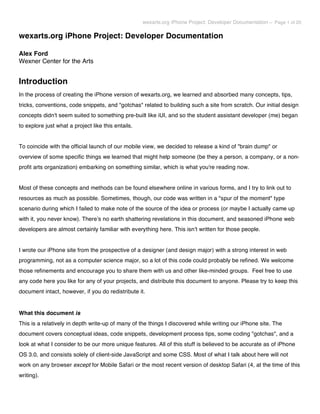 wexarts.org iPhone Project: Developer Documentation ~ Page 1 of 20

wexarts.org iPhone Project: Developer Documentation

Alex Ford
Wexner Center for the Arts


Introduction
In the process of creating the iPhone version of wexarts.org, we learned and absorbed many concepts, tips,
tricks, conventions, code snippets, and "gotchas" related to building such a site from scratch. Our initial design
concepts didn't seem suited to something pre-built like iUI, and so the student assistant developer (me) began
to explore just what a project like this entails.


To coincide with the official launch of our mobile view, we decided to release a kind of "brain dump" or
overview of some specific things we learned that might help someone (be they a person, a company, or a non-
profit arts organization) embarking on something similar, which is what you're reading now.


Most of these concepts and methods can be found elsewhere online in various forms, and I try to link out to
resources as much as possible. Sometimes, though, our code was written in a "spur of the moment" type
scenario during which I failed to make note of the source of the idea or process (or maybe I actually came up
with it, you never know). Thereʼs no earth shattering revelations in this document, and seasoned iPhone web
developers are almost certainly familiar with everything here. This isnʼt written for those people.


I wrote our iPhone site from the prospective of a designer (and design major) with a strong interest in web
programming, not as a computer science major, so a lot of this code could probably be refined. We welcome
those refinements and encourage you to share them with us and other like-minded groups. Feel free to use
any code here you like for any of your projects, and distribute this document to anyone. Please try to keep this
document intact, however, if you do redistribute it.


What this document is
This is a relatively in depth write-up of many of the things I discovered while writing our iPhone site. The
document covers conceptual ideas, code snippets, development process tips, some coding "gotchas", and a
look at what I consider to be our more unique features. All of this stuff is believed to be accurate as of iPhone
OS 3.0, and consists solely of client-side JavaScript and some CSS. Most of what I talk about here will not
work on any browser except for Mobile Safari or the most recent version of desktop Safari (4, at the time of this
writing).
 