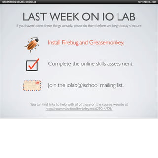 INFORMATION ORGANIZATION LAB                                                                     SEPTEMBER 8, 2009




                LAST WEEK ON IO LAB
            If you haven’t done these things already, please do them before we begin today’s lecture



                                   Install Firebug and Greasemonkey.


                                   Complete the online skills assessment.


                                   Join the iolab@ischool mailing list.


                       You can ﬁnd links to help with all of these on the course website at
                                 http://courses.ischool.berkeley.edu/i290-4/f09/
 