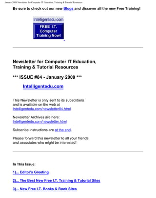 January 2009 Newsletter for Computer IT Education, Training & Tutorial Resources

        Be sure to check out our new Blogs and discover all the new Free Training!




        Newsletter for Computer IT Education,
        Training & Tutorial Resources

        *** ISSUE #84 - January 2009 ***
                  Intelligentedu.com

        This Newsletter is only sent to its subscribers
        and is available on the web at
        Intelligentedu.com/newsletter84.html

        Newsletter Archives are here:
        Intelligentedu.com/newsletter.html

        Subscribe instructions are at the end.

        Please forward this newsletter to all your friends
        and associates who might be interested!




        In This Issue:

        1)... Editor's Greeting

        2)... The Best New Free I.T. Training & Tutorial Sites

        3)... New Free I.T. Books & Book Sites
 