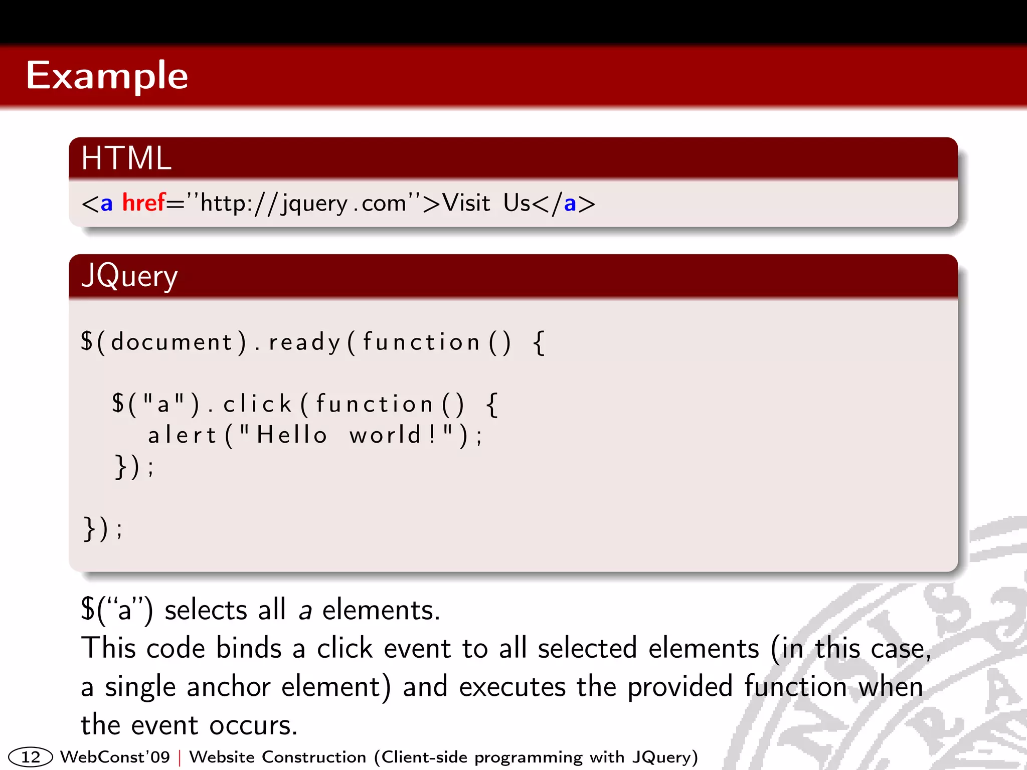 Example
       HTML
       <a href=’’http://jquery .com’’>Visit Us</a>

       JQuery
       $ ( document ) . r e a d y ( f u n c t i o n ( ) {

          $( "a" ) . c l i c k ( f u n c t i o n ( ) {
             a l e r t ( " Hello world ! " ) ;
          }) ;

       }) ;


       $(“a”) selects all a elements.
       This code binds a click event to all selected elements (in this case,
       a single anchor element) and executes the provided function when
       the event occurs.
12   WebConst’09 | Website Construction (Client-side programming with JQuery)
 