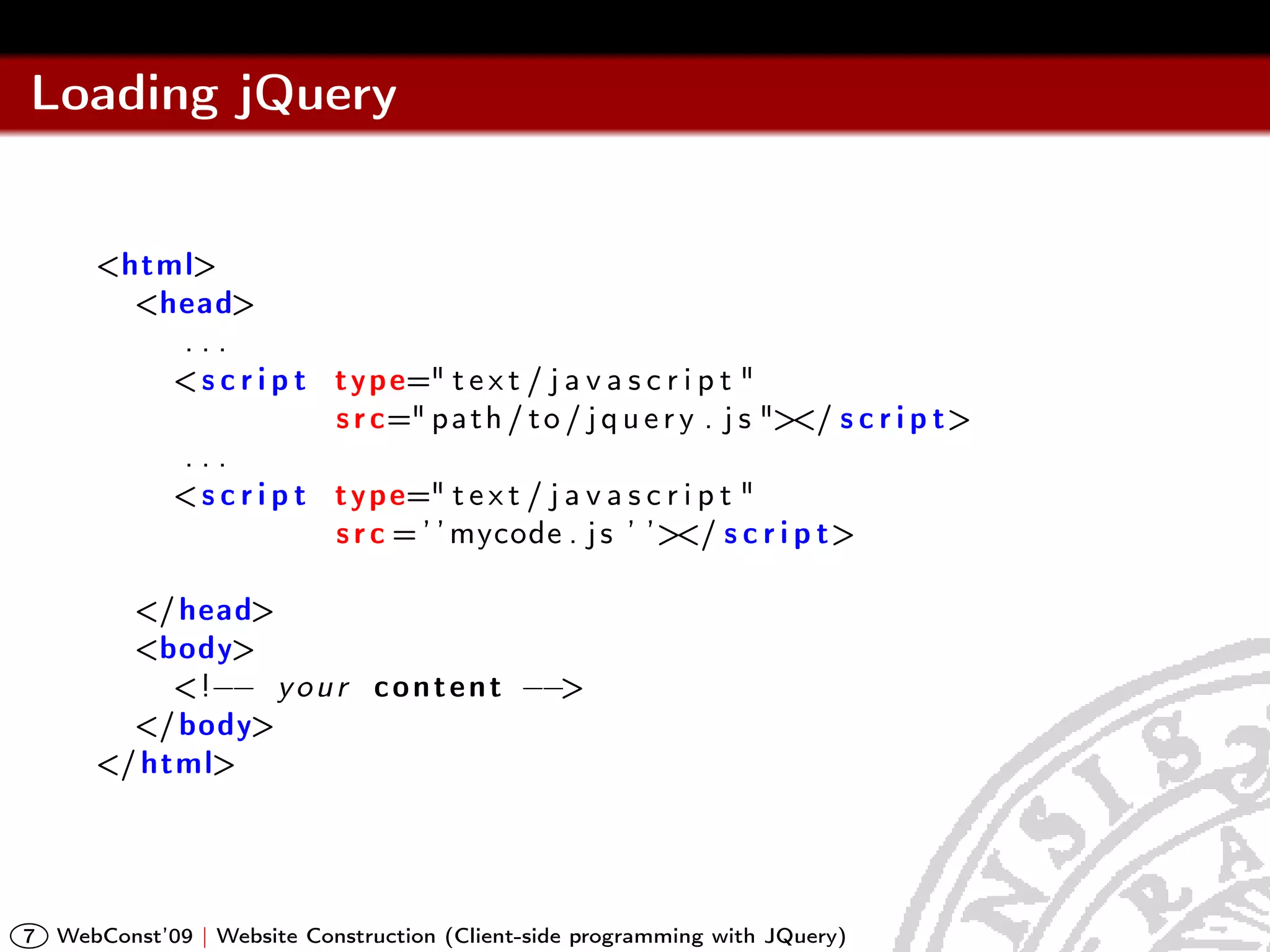 Loading jQuery


       <html>
         <head>
           ...
           < s c r i p t t y p e=" t e x t / j a v a s c r i p t "
                         s r c=" p a t h / t o / j q u e r y . j s "></ s c r i p t>
           ...
           < s c r i p t t y p e=" t e x t / j a v a s c r i p t "
                         s r c = ’ ’ mycode . j s ’ ’></ s c r i p t>

         </ head>
         <body>
            <!−− y o u r c o n t e n t −−>
         </ body>
       </ html>




7   WebConst’09 | Website Construction (Client-side programming with JQuery)
 