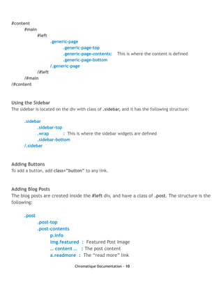 #content
      #main
              #left
                      .generic-page
                            .generic-page-top
                            .generic-page-contents:     This is where the content is defined
                            .generic-page-bottom
                      /.generic-page
           /#left
      /#main
/#content



Using the Sidebar
The sidebar is located on the div with class of .sidebar, and it has the following structure:

      .sidebar
             .sidebar-top
             .wrap        : This is where the sidebar widgets are defined
             .sidebar-bottom
      /.sidebar



Adding Buttons
To add a button, add class=”button” to any link.



Adding Blog Posts
The blog posts are created inside the #left div, and have a class of .post. The structure is the
following:

      .post
              .post-top
              .post-contents
                    p.info
                    img.featured : Featured Post Image
                    … content … : The post content
                    a.readmore : The “read more” link

                                 Chromatique Documentation - 10
 