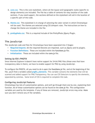 3. core.css: This is the core stylesheet, where all the layout and typographic styles (specific to
      design elements) are included. The file has a table of contents for easy location of the code
      sections. If you need support, the sections defined on the stylesheet will aid in the location of
      a specific part of the code.

   4. theme.css: This stylesheet is in charge of selecting the color variant in which Chromatique
      will be used. The themes are selected using CSS @import rules. The Instructions on how to
      change the theme are included in the file.

   5. prettyphoto.css: This is a required include of the PrettyPhoto jQuery Plugin.



The JavaScript
The JavaScript code and files for Chromatique have been separated into 3 Stages:
   • Required Imports: All the required libraries are imported, such as jQuery and its plugins.
   • Function Definitions: These are included within the functions.js file.
   •   Initialization: These are included within the core.js file.

Setting Up IE6's PNGFIX
Since Internet Explorer 6 doesn't have native support for 24-bit PNG files (those ones that have
transparency data in them), we have to enable support for PNG by using JavaScript.

To configure the PNGFIX, all you need to do is open the functions.js file, and at the beginning of the
file, you'll find a variable called pngfix_elements. This variable contains the elements that will be
scanned and added support for PNG Transparency. You can use CSS Selectors to specify the elements,
separated by commas. Some level of CSS is required to complete this task.

Configuring JavaScript Features
Chromatique has lots of customization options, and we'll go through them one by one, explaining their
function. All of those customization options can be found on the core.js file. The configuration
variables are used by the template. If any of these are removed, JavaScript errors may arise. Make
sure you don't remove any of the variables.




                                 Chromatique Documentation - 4
 