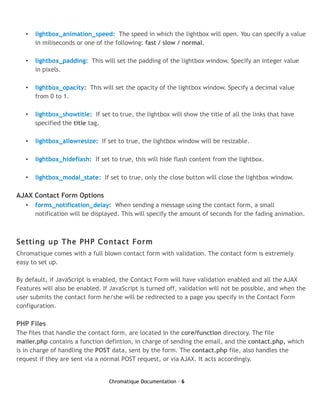 •   lightbox_animation_speed: The speed in which the lightbox will open. You can specify a value
       in miliseconds or one of the following: fast / slow / normal.

   •   lightbox_padding: This will set the padding of the lightbox window. Specify an integer value
       in pixels.

   •   lightbox_opacity: This will set the opacity of the lightbox window. Specify a decimal value
       from 0 to 1.

   •   lightbox_showtitle: If set to true, the lightbox will show the title of all the links that have
       specified the title tag.

   •   lightbox_allowresize: If set to true, the lightbox window will be resizable.

   •   lightbox_hideflash: If set to true, this will hide flash content from the lightbox.

   •   lightbox_modal_state: If set to true, only the close button will close the lightbox window.

AJAX Contact Form Options
   •   forms_notification_delay: When sending a message using the contact form, a small
       notification will be displayed. This will specify the amount of seconds for the fading animation.



Setting up The PHP Contact Form
Chromatique comes with a full blown contact form with validation. The contact form is extremely
easy to set up.

By default, if JavaScript is enabled, the Contact Form will have validation enabled and all the AJAX
Features will also be enabled. If JavaScript is turned off, validation will not be possible, and when the
user submits the contact form he/she will be redirected to a page you specify in the Contact Form
configuration.

PHP Files
The files that handle the contact form, are located in the core/function directory. The file
mailer.php contains a function defintion, in charge of sending the email, and the contact.php, which
is in charge of handling the POST data, sent by the form. The contact.php file, also handles the
request if they are sent via a normal POST request, or via AJAX. It acts accordingly.


                                  Chromatique Documentation - 6
 