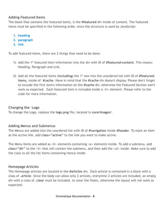 Adding Featured Items
The block that contains the featured items, is the #featured div inside of content. The featured
items must be specified in the following order, since the structure is used by JavaScript:

   1. heading
   2. paragraph
   3. link

To add featured items, there are 2 things that need to be done:

   1) Add the 1st featured item information into the div with ID of #featured-content. This means:
      Heading, Paragraph and Link.

   2) Add all the featured items (including) the 1st one into the unordered list with ID of #featured-
      items, inside of #cache. Have in mind that the #cache div doesn't display. Please don't forget
      to include the first item's information on the #cache div, otherwise the Featured Section won't
      work as expected. Each featured item is included inside a <li> element. Please refer to the
      code for more information.



Changing the Logo
To change the Logo, replace the logo.png file, located in core/images/.



Adding Menus and Submenus
The Menus are added into the unordered list with ID of #navigation inside #header. To mark an item
as the active link, add class=”active” to the link you want to make active.

The Menu Items are added as <li> elements containing <a> elements inside. To add a submenu, add
class=”dir” to the <li> that will contain the submenu, and then add the <ul> inside. Make sure to add
the class to all the list items containing menus inside.



Homepage Articles
The Homepage articles are located in the #articles div. Each article is contained in a block with a
class of .article. Since the body can allow only 2 articles, everytime 2 articles are included, an empty
div with a class of .clear must be included, to clear the floats, otherwise the layout will not work as
expected.


                                 Chromatique Documentation - 8
 