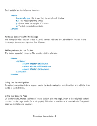 Each .article has the following structure:

      .article
             img.article-img: the image that the article will display
             h3: The heading for the article
             p: One or more paragraphs of content
             a: The link the article points to
      /.article



Adding a banner on the homepage
The homepage has a section to add a 728x90 banner. Add it to the .ad-wide div, located in the
homepage. You can specify more than 1 banner.



Adding content to the Footer
The footer supports 3 columns. The structure is the following:

      #footer
            .container
                  .column #footer-left-column
                  .column #footer-middle-column
                  .column #footer-right-column
            /.container
      /#footer



Using the Sub-Navigation
To add sub-navigation links to a page, locate the #sub-navigation unordered list, and add the links
inside of the list items.



Using the Generic Page
On the template, there's a container with a class of .generic-page, which is used to place custom
contents on the page (useful for static pages). This class is used inside of the #left div. The generic
page has the following structure:




                                  Chromatique Documentation - 9
 