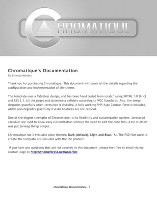 Chromatique's Documentation
By Ernesto Méndez

Thank you for purchasing Chromatique. This document will cover all the details regarding the
configuration and implementation of the theme.

The template uses a Tableless design, and has been hand coded from scratch using XHTML 1.0 Strict
and CSS 2.1. All the pages and stylesheets validate according to W3C Standards. Also, the design
degrades gracefully when javascript is disabled. A fully working PHP/Ajax Contact Form is included,
which also degrades gracefully if AJAX Features are not present.

One of the biggest strengths of Chromatique, is its flexibility and customization options. Javascript
variables are used to allow easy customization without the need to edit the core files. A lot of effort
was put to keep things simple.

Chromatique has 3 avaliable color themes: Dark (default), Light and Blue. All The PSD files used to
create the template are included with the the product.

 If you have any questions that are not covered in this document, please feel free to email via my
contact page at http://themeforest.net/user/der.




                                 Chromatique Documentation - 1
 
