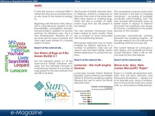 Page 10DMXzone e-Magazine December 2008 News
e-Magazine
NEWS
If Vista SP2 arrives in mid-April 2009, it
will be 355 days since its predecessor,
or very close to the historical averag-
es.
Beginning with Windows Vista, Micro-
soft is using Windows Update to de-
liver reliability, compatibility, and per-
formance fixes in addition to security
patches. For Windows users, this is a
new development. Windows XP us-
ers never got this type of update, but
Vista users were treated to a steady
stream of them.
Read it at the external site...
Sun Warns of Bugs as it Re-
leases MySQL 5.1
Sun has released version 5.1 of the
open-source MySQL database soft-
ware, but the software's founder si-
multaneously warned of a number of
bugs present in the new features that
are still to be fixed.
The founder of MySQL, Michael 'Mon-
ty' Widenius, stated in a blog post on
Saturday that most of the issues iden-
tified were serious or crashing bugs.
There are also a number of older,
known bugs that are still present in
this release.
The new features introduced have
been ranked as 'beta' quality. There
are a number of issues associated
with the partitioning feature.
Row-based replication has not been
enabled by default, because of a
number of problems. Users are ad-
vised to test the latest MySQL version
before deploying it to production sys-
tems.
Read it at the external site...
Lunacore - the multi-engine
browser
Lunascape includes Trident (Internet
Explorer), Gecko (Firefox) and WebKit
(Safari & Chrome) rendering engines
allowing the user to switch on-the-fly
between them.
The Janapeese company claims that
their browser is the best at handling
JavaScript - according to SunSpide
JavaScript benchmarking tool, the
new browser demonstrates twice as
better results in respect to FireFox3
and even has superiority over Goog-
le Chrome, considered for the fastest
browser at the moment.
Lunascape automatically switches
between the rendering engines - all
the user needs to do is to indicate the
rendering method once per site.
The current release of Lunascape is
still in Alpha, and available just for Mi-
crosoft Windows. There is still no offi-
cial date for the retail release.
Read it at the external site...
Move over, Ajax. Here
comes Microsoft's "Kojax"
Kojax is a mobile development plat-
form, that will allow Microsoft- and
third-party-developed — applets run
in an Ajax-like way, using a combina-
tion of Visual Studio tools and JavaS-
cript, on Java-based mobile phones.
 
