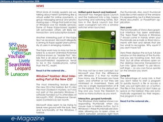 Page 11DMXzone e-Magazine December 2008 News
e-Magazine
NEWS
What kinds of mobile applets are we
talking about here? Something like a
virtual wallet for online payments, a
group messaging service and photo-
sharing app — things that build on top
of Windows Live for Mobile services.
Some of these Kojax-based applets
will ad-funded; others will likely be
transaction- and subscription-based.
Another interesting part of the Kojax
tips I’ve received: Microsoft allegedly
is aiming its Kojax applet plans prima-
rily at users in emerging markets.
The Kojax work may or may not be re-
lated to a recent Unlimited Potential
initiative known as “Mobile First.” Mo-
bile First is all about users whose first
Microsoft-related experience tends
to be in the mobile-phone, rather
than the PC, realm.
Read it at the external site...
Window7 taskbar: Most Inter-
esting Part of the New OS?
The most interesting feature about
the new OS is the taskbar. But it's also
the most cloaked in mystery, as it was
not part of the pre-beta Windows 7
software handed out to attendees at
Microsoft's PDC (Professional Devel-
opers Conference) last month.
Microsoft does seem to be trying to
break new ground with the look, feel,
and functionality of the Windows 7
taskbar.
Unified quick launch and taskband
Microsoft has merged Quick Launch
and the taskband into a big, happy
launching and switching family. But-
tons in the Quick Launch bar that
open a program turn into a window
switcher when launched.
This may not be a new concept, but
Microsoft says that the difference
with Windows 7 is that no matter
how many, say, IE browsers you have
open, and whether or not they are
minimized or maximized, there will
only be a single representation of IE
on the taskbar. This is the default set-
ting and you have the freedom to
have as many buttons as you want.
Interactive, grouped tumbnails
The Windows Vista taskbar shows cor-
responding thumbnails when you
mouse over a taskbar button, but in
Windows 7, these thumbnails are click-
able, allowing you to open, close, or
switch between windows right from
the thumbnails. Also, each thumbnail
looks like a mini version of the window
it is representing, be it a Web browser,
Word document, or PowerPoint ap-
plication.
Aero peek
The functionality of Vista's Aero graph-
ical interface has been extended.
The "Aero Peek" feature in Windows
7 should come in handy when your
thumbnails are e-mails or Word docu-
ments with text and details that are
too small to recognize. Why squint if
you don't have to?
Aero Peek displays the actual, full-size
window on the desktop of the thumb-
nail you are hovering over. Not only
that, but all other windows open on
the desktop become transparent-or
turn into "glass sheets" to use Micro-
soft lingo -- so you can focus quickly
on the window you want.
Jump list
The advantage of Jump Lists, is that
you don't need to start a program
to quickly launch a file or access a
task; you just right-click on a button.
The files in the Jump List don't take up
space on the taskbar; they are auto-
matically organized by their respec-
tive program in a list.
Read it at the external site...
 