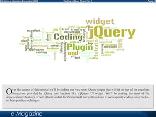 Page 12DMXzone e-Magazine December 2008 Coding a jQuery Plugin Part 1
e-Magazine
Over the course of this tutorial we’ll be coding our very own jQuery plugin that will sit on top of the excellent
foundation provided by jQuery and function like a jQuery UI widget. We’ll be making the most of the
object-oriented features of both jQuery and of JavaScript itself and getting down to some quality coding using the lat-
est best-practice techniques.
 