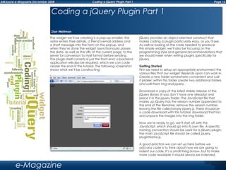 Page 13DMXzone e-Magazine December 2008 Coding a jQuery Plugin Part 1
e-Magazine
The widget we’ll be creating is a pop-up emailer; the
visitor enters their details, a friend’s email address and
a short message into the form on the popup, and
when they’re done the widget asynchronously passes
the data, as well as the URL of the current page, to the
server for conversion to mail format before sending.
The plugin itself consists of just the front end; a backend
application will also be required, which we can code
nearer the end of the tutorial. The following screenshot
shows what we’ll be constructing:
jQuery provides an object-oriented construct that
makes coding a plugin particularly easy, as you’ll see.
As well as looking at the code needed to produce
this simple widget, we’ll also be focusing on the
programming style and general recommendations that
we should meet when writing plugins specifically for
jQuery.
Getting Started
First we need to setup an appropriate environment the
various files that our widget depends upon can work in.
Create a new folder somewhere convenient and call
it jMailer; within this folder create two additional folders
and call them img and jquery.
Download a copy of the latest stable release of the
jQuery library (if you don’t have one already) and
place it in the jquery folder. The JavaScript file that
makes up jQuery has the version number appended to
the end of the filename; remove the version number,
leaving the file called simply jquery.js. There should be
a code download with this tutorial, download that too
and unpack the images into the img folder.
Now we’re ready to go, we’ll start off with the
JavaScript, which should go into its own file. A specific
naming convention should be used for a jQuery plugin;
the main JavaScript file should be called jquery.
pluginName.js.
A good practice we can set up here before we
add any code is to think about how we are going to
indent our code. It’s a small thing I know, but to make
more code readable it should always be indented.
Coding a jQuery Plugin Part 1
Dan Wellman
 