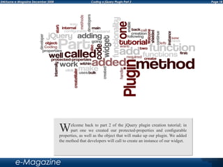 Page 18DMXzone e-Magazine December 2008 Coding a jQuery Plugin Part 2
e-Magazine
Welcome back to part 2 of the jQuery plugin creation tutorial; in
part one we created our protected-properties and configurable
properties, as well as the object that will make up our plugin. We added
the method that developers will call to create an instance of our widget.
 