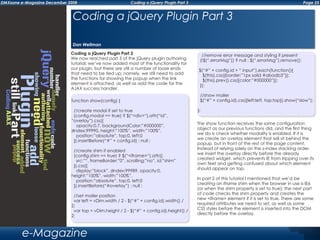 Page 25DMXzone e-Magazine December 2008 Coding a jQuery Plugin Part 3
e-Magazine
Coding a jQuery Plugin Part 3
We now reached part 3 of the jQuery plugin authoring
tutorial; we’ve now added most of the functionality for
our plugin, but there are still a number of loose ends
that need to be tied up; namely, we still need to add
the functions for showing the popup when the link
element is attached, as well as add the code for the
AJAX success handler.
The show function receives the same configuration
object as our previous functions did, and the first thing
we do is check whether modality is enabled. If it is
we create an overlay element that will sit behind the
popup, but in front of the rest of the page content.
Instead of relying solely on the z-index stacking order,
we insert the overlay directly before the already
created widget, which prevents IE from tripping over its
own feet and getting confused about which element
should appear on top.
In part 2 of this tutorial I mentioned that we’d be
creating an iframe shim when the browser in use is IE6
(or when the shim property is set to true); the next part
of code checks the shim property and creates the
new <iframe> element if it is set to true. There are some
required attributes we need to set, as well as some
CSS styles before the element is inserted into the DOM
directly before the overlay.
Coding a jQuery Plugin Part 3
Dan Wellman
function show(config) {
//create modal if set to true
(config.modal == true) ? $(“<div>“).attr(“id”,
“overlay”).css({
opacity:0.7, backgroundColor:”#000000”,
zIndex:99990, height:”100%”, width:”100%”,
position:”absolute”, top:0, left:0
}).insertBefore(“#” + config.id) : null ;
//create shim if enabled
(config.shim == true) ? $(“<iframe>“).attr({
src:”“, frameBorder:”0”, scrolling:”no”, id:”shim”
}).css({
display:”block”, zIndex:99989, opacity:0,
height:”100%”, width:”100%”,
position:”absolute”, top:0, left:0
}).insertBefore(“#overlay”) : null ;
		
//set mailer position
var left = vDim.width / 2 - $(“#” + config.id).width() /
2;
var top = vDim.height / 2 - $(“#” + config.id).height() /
2;
//remove error message and styling if present
(!$(“.errorMsg”)) ? null : $(“.errorMsg”).remove();
$(“#” + config.id + “ input”).each(function(){
$(this).css({border:”1px solid #abadb3”});
$(this).prev().css({color:”#000000”});
});
		
//show mailer
$(“#” + config.id).css({left:left, top:top}).show(“slow”);
	
};
 