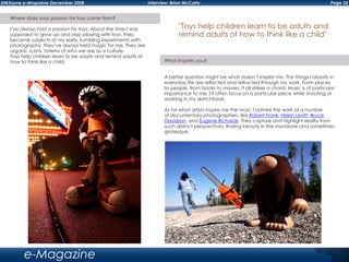 Page 32DMXzone e-Magazine December 2008 Interview: Brian McCarty
e-Magazine
Where does your passion for toys come from?
I’ve always had a passion for toys. About the time I was
supposed to grow up and stop playing with toys, they
became subjects of my early, fumbling experiments with
photography. They’ve always held magic for me. They are
organic icons, totems of who we are as a culture.
Toys help children learn to be adults and remind adults of
how to think like a child. What inspires you?
A better question might be what doesn’t inspire me. The things I absorb in
everyday life are reflected and refracted through my work. From places
to people, from books to movies, it all strikes a chord. Music is of particular
importance to me. I’ll often focus on a particular piece while shooting or
working in my sketchbook.
As for what artists inspire me the most, I admire the work of a number
of documentary photographers, like Robert Frank, Helen Levitt, Bruce
Davidson, and Eugene Richards. They capture and highlight reality from
such distinct perspectives, finding beauty in the mundane and sometimes
grotesque.
"Toys help children learn to be adults and
remind adults of how to think like a child"
 