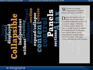 Page 40DMXzone e-Magazine December 2008 Creating Independent Collapsible Panels with Ajax in ASP.NET
e-Magazine
Welcome to Creating
Independent Collapsible
Panels with Ajax in ASP.NET
During this tutorial you will
learn how you can create
expandable/collapsible sections of
content on a page. Unlike the
Accordion control which only
allows a single section of content
to be displayed, the Collapsible
Panel control allows you to
independently expand/collapse
different sections of the page
without affecting the other sections
 