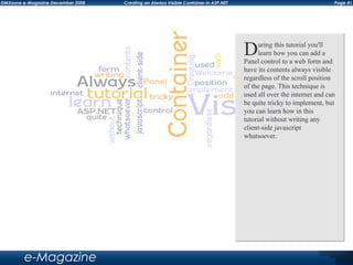 Page 41DMXzone e-Magazine December 2008 Creating an Always Visible Container in ASP.NET
e-Magazine
During this tutorial you'll
learn how you can add a
Panel control to a web form and
have its contents always visible
regardless of the scroll position
of the page. This technique is
used all over the internet and can
be quite tricky to implement, but
you can learn how in this
tutorial without writing any
client-side javascript
whatsoever.
 