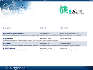 Event	 Date	 Place
Page 4DMXzone e-Magazine December 2008 Agenda
e-Magazine
D-65Workshop December 12- 15 Austin,TX
The D-65 workshops teach bulletproof techniques using Adobe Photoshop and new Photoshop Lightroom 2.0 to increase workflow productivity and save time.
Web-Blast December 5 Sydney, Australia
Web-blast is a huge end-of-year party for Sydney's web community - bringing together web designers,web project managers,interface designers.
OZCHI 2008 December 8-12 Cairns, Australia
OZCHI is Australia and New Zealand's leading forum for work in all areas of human-computer interaction.
Web DesignWorld Boston December 8-10 Boston, Massachusetts, U.S.A.
Web DesignWorld Boston is an incredible opportunity to gain insight and interact with some of the hottest designers / developers in the web industry.
 