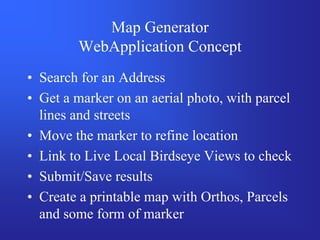 Map Generator
        WebApplication Concept
• Search for an Address
• Get a marker on an aerial photo, with parcel
  lines and streets
• Move the marker to refine location
• Link to Live Local Birdseye Views to check
• Submit/Save results
• Create a printable map with Orthos, Parcels
  and some form of marker
 