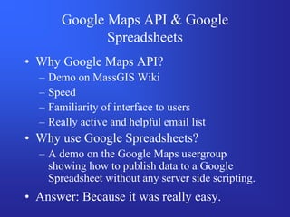 Google Maps API & Google
                Spreadsheets
• Why Google Maps API?
  –   Demo on MassGIS Wiki
  –   Speed
  –   Familiarity of interface to users
  –   Really active and helpful email list
• Why use Google Spreadsheets?
  – A demo on the Google Maps usergroup
    showing how to publish data to a Google
    Spreadsheet without any server side scripting.
• Answer: Because it was really easy.
 
