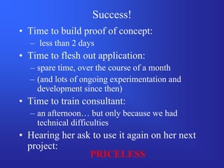 Success!
• Time to build proof of concept:
  – less than 2 days
• Time to flesh out application:
  – spare time, over the course of a month
  – (and lots of ongoing experimentation and
    development since then)
• Time to train consultant:
  – an afternoon… but only because we had
    technical difficulties
• Hearing her ask to use it again on her next
  project:
                 PRICELESS
 