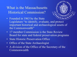 What is the Massachusetts
Historical Commission?
• Founded in 1963 by the State
  Legislature “to identify, evaluate, and protect
  important historical and archaeological assets of
  the Commonwealth”
• 17 member Commission is the State Review
  Board for state and federal preservation programs
• State Historic Preservation Office
• Office of the State Archaeologist
• A division of the Office of the Secretary of the
  Commonwealth
 
